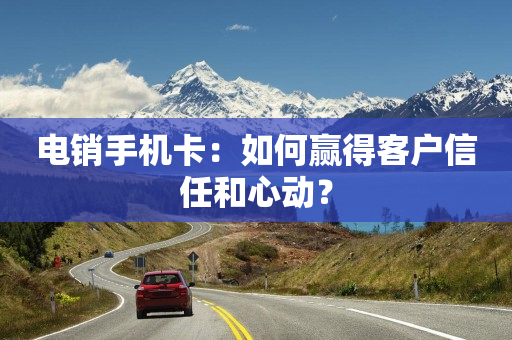 电销手机卡：如何赢得客户信任和心动？