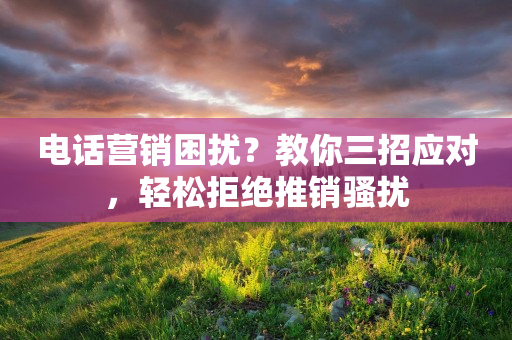 电话营销困扰？教你三招应对，轻松拒绝推销骚扰