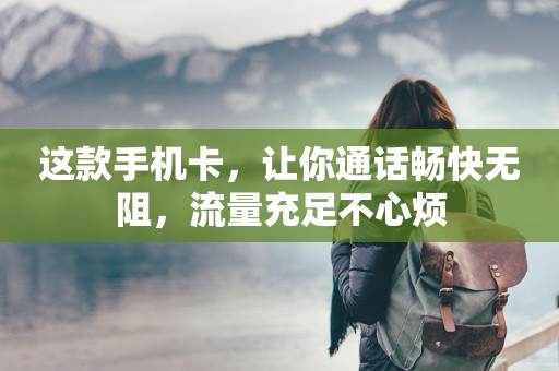 这款手机卡，让你通话畅快无阻，流量充足不心烦