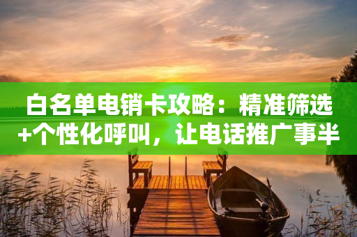 白名单电销卡攻略：精准筛选+个性化呼叫，让电话推广事半功倍