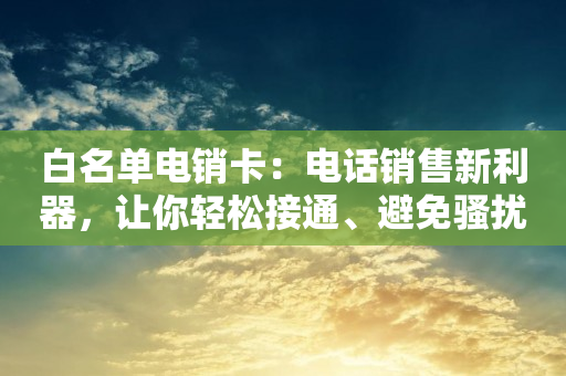 白名单电销卡：电话销售新利器，让你轻松接通、避免骚扰、提升销售