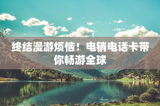 终结漫游烦恼！电销电话卡带你畅游全球