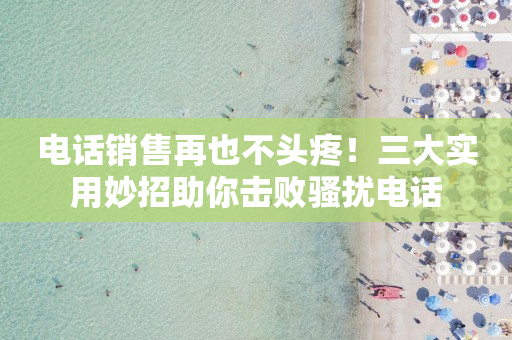 电话销售再也不头疼！三大实用妙招助你击败骚扰电话