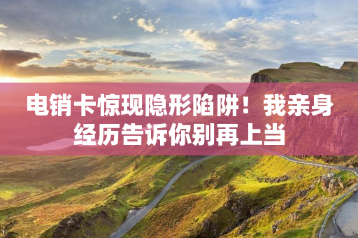 电销卡惊现隐形陷阱！我亲身经历告诉你别再上当