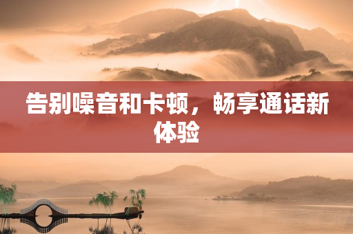 告别噪音和卡顿，畅享通话新体验