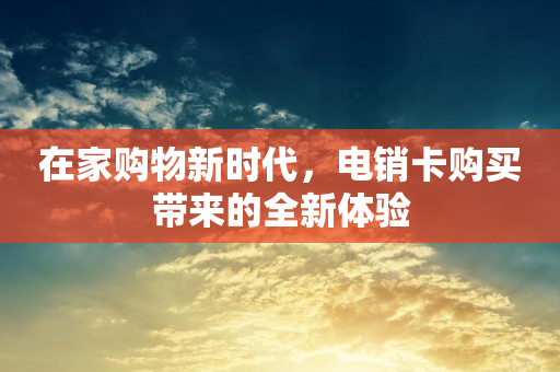 在家购物新时代，电销卡购买带来的全新体验