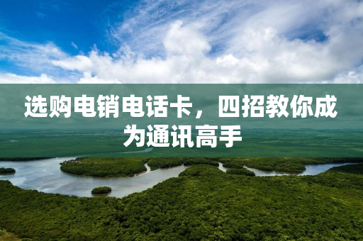 选购电销电话卡，四招教你成为通讯高手