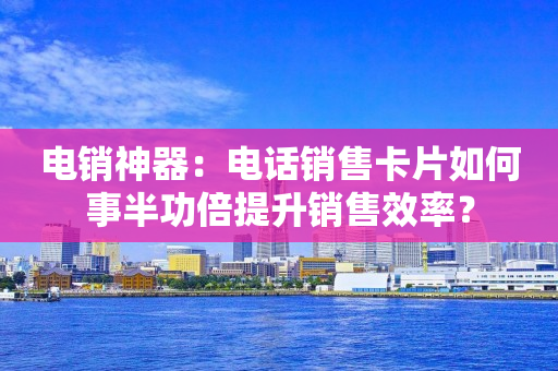 电销神器：电话销售卡片如何事半功倍提升销售效率？