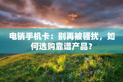 电销手机卡：别再被骚扰，如何选购靠谱产品？