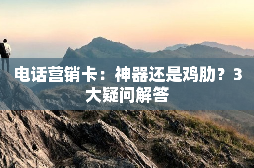 电话营销卡：神器还是鸡肋？3大疑问解答